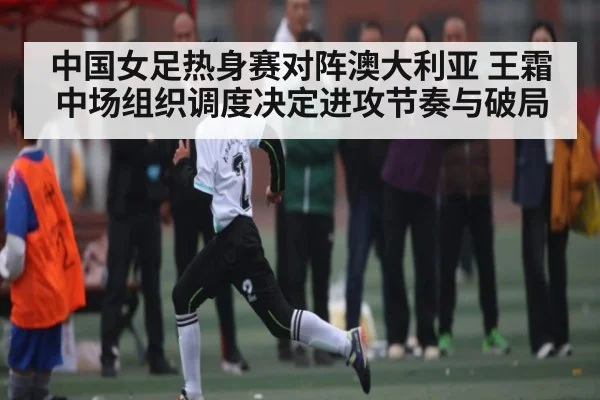 中国女足热身赛对阵澳大利亚 王霜中场组织调度决定进攻节奏与破局