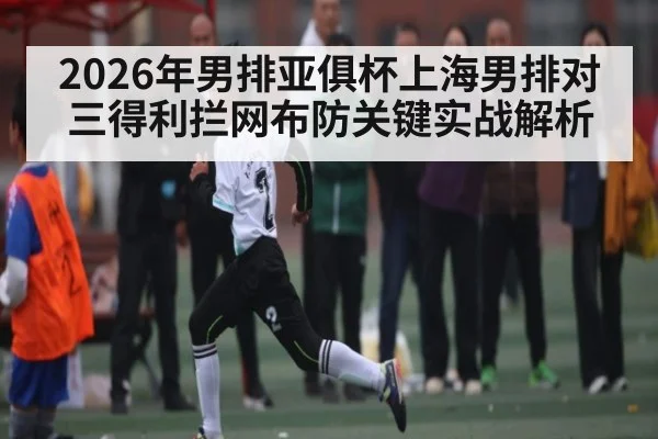 2026年男排亚俱杯上海男排对三得利拦网布防关键实战解析